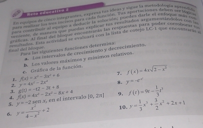 Reto educativo 2 
En equipos de cinco integrantes, expresa tus ídeas y sigue la metodología aprendida 
para realizar los tres incisos para cada función. Tus aportaciones debén ser lógicas 
para contribuir al equipo a deducir la solución; puedes darle el enfoque más con 
veniente, de manera que puedas explicar tus resultados argumentándolos con i 
gráficas. Al final del bioque encontrarás las respuestas para poder corroburar t 
final del bloque. resultados. Esta actividad se evaluará con la lista de cotejo LC -1 que encontrarás sl 
Para las siguientes funciones determina: 
a. Los intervalos de crecimiento y decrecimiento. 
b. Los valores máximos y mínimos relativos. 
7. f(x)=4xsqrt(2-x^2)
1. f(x)=x^3-3x^2+6 c. Gráfica de la función. 
2. y=4x^2-2x^4
8. y=-e^(-x^2)
3. 
4. f(x)=4x^3-2x^2-8x+4 g(t)=-t2-3t+8
5. y=-2sen x , en el íntervalo [0,2π ] 9. f(t)=9t- 1/3 t^3
6. y= x^2/4-x^2 +2 10. y= 1/3 x^3+ 3/2 x^2+2x+1