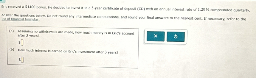 Eric received a $1400 bonus. He decided to invest it in a 3-year certificate of deposit (CD) with an annual interest rate of 1.29% compounded quarterly. 
Answer the questions below. Do not round any intermediate computations, and round your final answers to the nearest cent. If necessary, refer to the 
list of financial formulas. 
(a) Assuming no withdrawals are made, how much money is in Eric's account × 5
after 3 years?
$
(b) How much interest is earned on Eric's investment after 3 years?
$