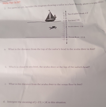 How Far Is It? 
2. For parts (a)-(d), consider the diagram showing a sailor in a boat directly above a scuba diver.
5 Top of sailor's head, 4 ft
3
1
a Sea level, 0 ft
-1
- 3
-5 Scuba diver, -5 f
-7
-9
-11
-13 Ocean flour, -15 f
-17 -15
a. What is the distance from the top of the sailor's head to the scuba diver in feet? 
b. Which is closer to sea level, the scuba diver or the top of the sailor's head? 
c. What is the distance from the scuba diver to the ocean floor in feet? 
d. Interpret the meaning of |-15|>|4| in this situation.