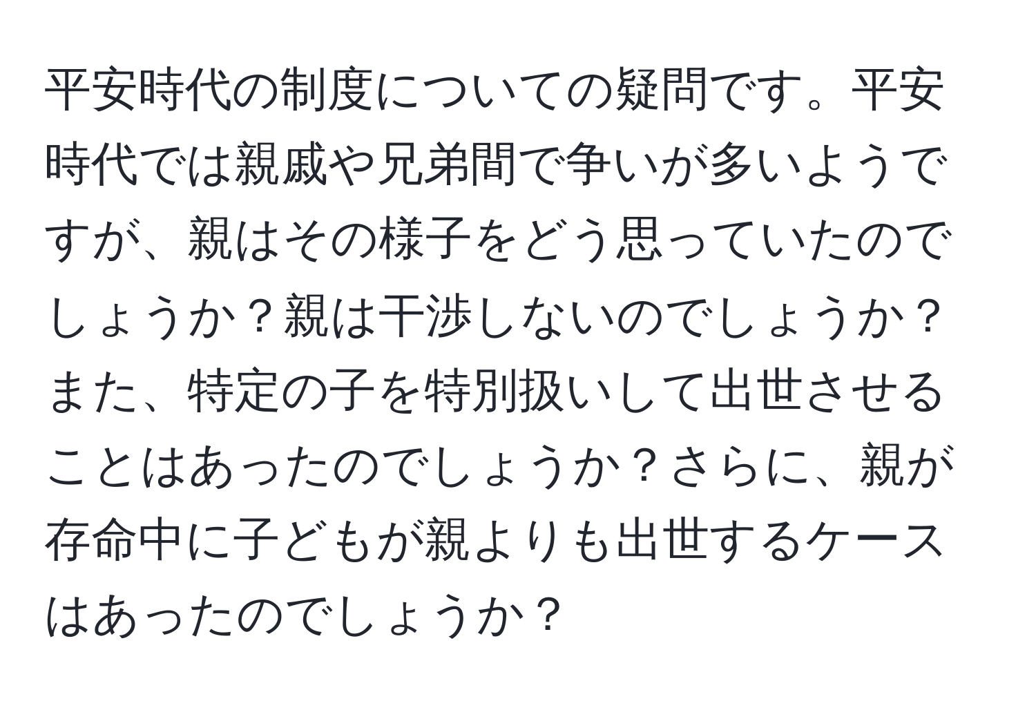 平安時代の制度についての疑問です。平安時代では親戚や兄弟間で争いが多いようですが、親はその様子をどう思っていたのでしょうか？親は干渉しないのでしょうか？また、特定の子を特別扱いして出世させることはあったのでしょうか？さらに、親が存命中に子どもが親よりも出世するケースはあったのでしょうか？