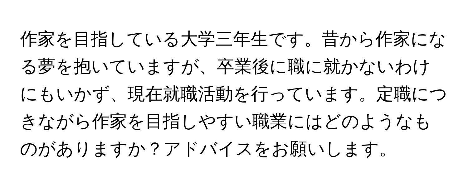 作家を目指している大学三年生です。昔から作家になる夢を抱いていますが、卒業後に職に就かないわけにもいかず、現在就職活動を行っています。定職につきながら作家を目指しやすい職業にはどのようなものがありますか？アドバイスをお願いします。