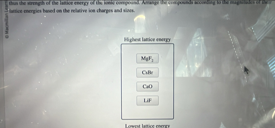 thus the strength of the lattice energy of the ionic compound. Arrange the compounds according to the magnitudes of their 
lattice energies based on the relative ion charges and sizes. 
Highest lattice energy
MgF_2
CsB
CaO
LiF
Lowest lattice energy