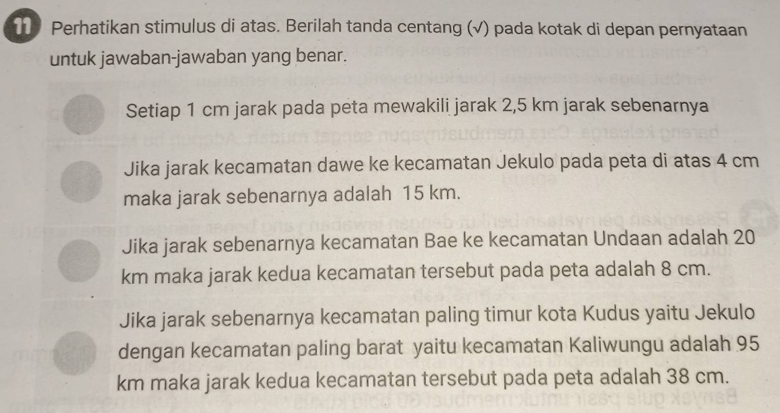 Perhatikan stimulus di atas. Berilah tanda centang (√) pada kotak di depan pernyataan
untuk jawaban-jawaban yang benar.
Setiap 1 cm jarak pada peta mewakili jarak 2,5 km jarak sebenarnya
Jika jarak kecamatan dawe ke kecamatan Jekulo pada peta di atas 4 cm
maka jarak sebenarnya adalah 15 km.
Jika jarak sebenarnya kecamatan Bae ke kecamatan Undaan adalah 20
km maka jarak kedua kecamatan tersebut pada peta adalah 8 cm.
Jika jarak sebenarnya kecamatan paling timur kota Kudus yaitu Jekulo
dengan kecamatan paling barat yaitu kecamatan Kaliwungu adalah 95
km maka jarak kedua kecamatan tersebut pada peta adalah 38 cm.