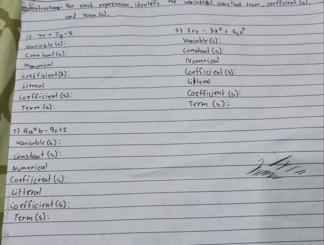 onstructions: For each expression, identity the variables), constant term, coeffcient (s),
and term(s).
3x+7y-5
3. ) 2xy-3x^2+5yz^2
Variabli(s):
variable(s):
cons tant(s):
constant (s):
Numerical
Numerical
corfficient(s):
Coefficient(s):
Literal
Listeral
corfficient(s):
Corfficient(s):
Term (s): Term (s) :
2. ) 4a^2b-9c+2
variable(s):
constant(s):
Numerical
corfficiint(s):
Litteral
corfficient(s):
Tirm(s):