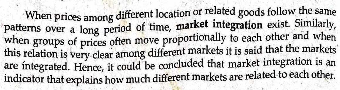 When prices among different location or related goods follow the same 
patterns over a long period of time, market integration exist. Similarly, 
when groups of prices often move proportionally to each other and when 
this relation is very clear among different markets it is said that the markets 
are integrated. Hence, it could be concluded that market integration is an 
indicator that explains how much different markets are related to each other.