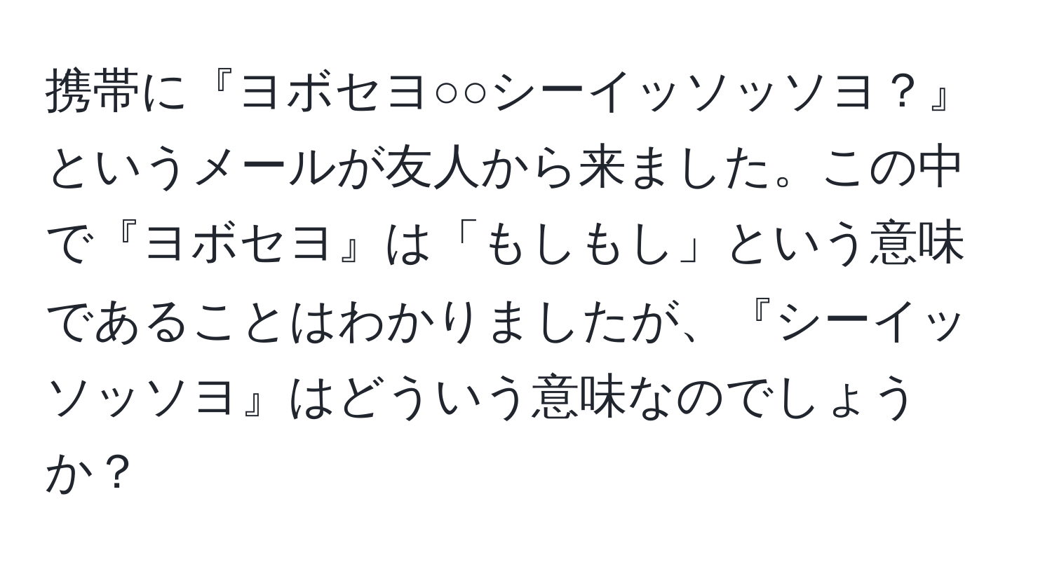 携帯に『ヨボセヨ○○シーイッソッソヨ？』というメールが友人から来ました。この中で『ヨボセヨ』は「もしもし」という意味であることはわかりましたが、『シーイッソッソヨ』はどういう意味なのでしょうか？