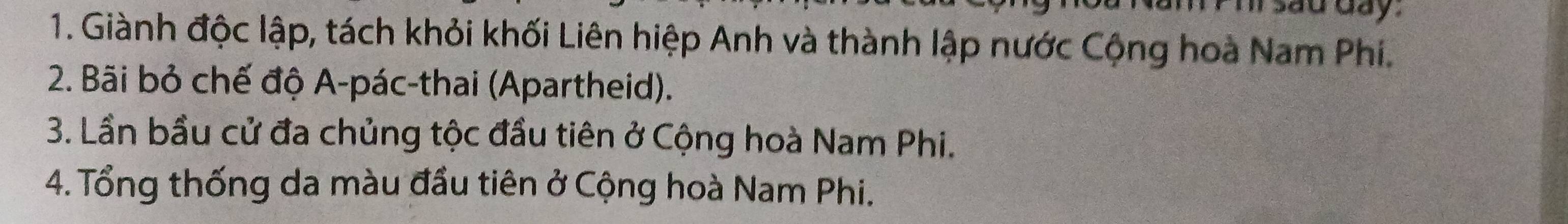 day 
1. Giành độc lập, tách khỏi khối Liên hiệp Anh và thành lập nước Cộng hoà Nam Phi. 
2. Bãi bỏ chế độ A-pác-thai (Apartheid). 
3. Lần bầu cử đa chủng tộc đầu tiên ở Cộng hoà Nam Phi. 
4. Tổng thống da màu đầu tiên ở Cộng hoà Nam Phi.