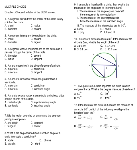 If an angle is inscribed in a circle, then what is the
measure of the angle and its intercepted arc?
Direction: Choose the letter of the BEST answer. I. The measure of the angle equals one-half
the measure of its intercepted arc.
1. A segment drawn from the center of the circle to any II. The measure of the intercepted arc is
point on the circle. twice the measure of the inscribed angle.
A. chord C. radius III. The measure of the intercepted arc is 90°.
B. diameter D. secant A. I only C. I and II
B. Il only
2. A segment joining any two points on the circle. D. I, II and III
A. chord C. secant 10.. An arc of a circle measures 36° If the radius of the
B. diameter D. tagent circle is 5cm, what is the length of the arc?
A. 314 cm C. 31. 4 cm
3. A segment whose endpoints are on the circle and it B. 3. 14 cm D. 0. 314 cm
passes through the center of the circle.
A. diameter C. secant
B. radius D. tangent
4. An arc measuring ½ the circumference of a circle.
A. major arc C. semicircle
B. minor ard D. tangent
5. An arc of a circle that measures greater than a 
semicircle,
A. major arc C. semicircle 11, Five points on a circle separate the circle into five
B. minor arc D. inscribed angle congruent arcs. What is the degree measure of each arc?
6. An angle whose vertex is on a circle and whose sides A. 60° C. 80°
contain chords of the circle.
B. 72° D. 120°
A. central angle C. supplementary angle
B. semicircle D. inscribed angle 12. If the radius of the circle is 3 cm and the measure of
an arc is 80° , which of the following would give the
7. It is the region bounded by an arc and the segment A. length of each arc?
joining its endpoints.
 80°/360° = 1/2n(3)  C.  80°/360° =frac ln(3)^2
A. arc length C. segment
B. tangent D. sector B.  360°/80° = 1/2n(3)  D.  360°/80° =frac ln(3)^2
8. What is the angle formed if an inscribed angle of a
circle intercepts a semicircle?
A. acute C. obtuse
B. straight D. right