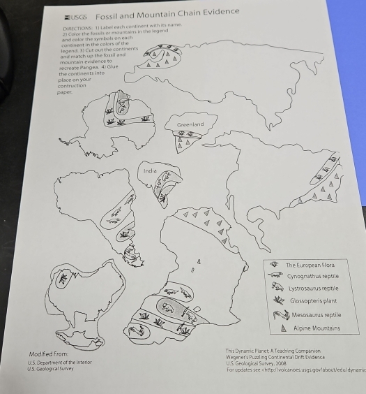 USGS Fossil and Mountain Chain Evidence
DIRECTIONS: 1) Labell each continent with its name.
2) Colce the fossils or mountains in the legend
continent in the calors of the and color the symbols on each
and match up the fossil and legend. 3) Cut out the continents
recreate Pangea. 4) Gilue mountain evidence to A A ▲
place on your the continents into 
paper. contruction
Greenland
India

4
^
The European Flora
B
Cynognathus reptile
Lystrosaurus reptile
Glossopteris plant
Mesosaurus reptile
Alpine Mountains
This Dynamic Planet; A Teaching Companion
Mo Wegener's Puzzling Continentaï Drift Evidence
U.S. Geological Survey U.S. Department of the Interior
U.S. Geological Survey, 2008
Forupdates see