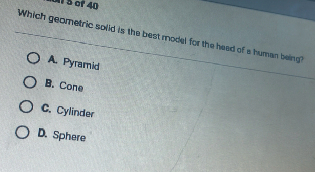 on 5 of 40
Which geometric solid is the best model for the head of a human being?
A. Pyramid
B. Cone
C. Cylinder
D. Sphere