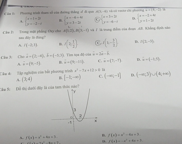 Phương trình tham số của đường thẳng đ đi qua A(3;-6) và có vectơ chỉ phương u=(4;-2) là
A. beginarrayl x=1+2t y=-2-tendarray. B. beginarrayl x=-6+4t y=3-2tendarray. beginarrayl x=3+2t y=-6-tendarray. D. beginarrayl x=-2+4t y=1-2tendarray.
Câu 2: Trong mặt phẳng Oxy cho A(1;2),B(3;-1) và / là trung điểm của đoạn AB. Khẳng định nào
sau đây là đúng?
A. I(-2;3). B. I(2; 1/2 ). C I(1;- 3/2 ). D. I(2;-3).
Câu 3: Cho vector a=(2;-4),vector b=(-5;3). Tìm tọa độ của vector u=2vector a-vector b.
A. vector u=(9;-5). B. vector u=(9;-11). C. vector u=(7;-7). D. vector u=(-1;5).
Câu 4: Tập nghiệm của bất phương trình x^2-7x+12>0 là
A. (3;4) B. [-1;-∈fty ) C. (-∈fty ;-1] D. (-∈fty ;3)∪ (4;+∈fty )
Câu 5: Đồ thị dưới đây là của tam thức nào?
A. f(x)=x^2+4x+3.
B. f(x)=x^2-4x+3.
f(x)=2x^2-8x+7
D. f(x)=-x^2+4x+3.