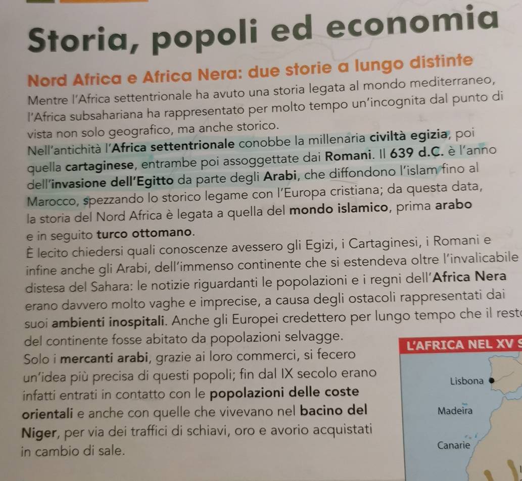 Storia, popoli ed economia
Nord Africa e Africa Nera: due storie a lungo distinte
Mentre l’Africa settentrionale ha avuto una storia legata al mondo mediterraneo,
l’Africa subsahariana ha rappresentato per molto tempo un’incognita dal punto di
vista non solo geografico, ma anche storico.
Nell'antichità l'Africa settentrionale conobbe la millenaria civiltà egizia, poi
quella cartaginese, entrambe poi assoggettate dai Romani. Il 639 d.C. è l'anno
dell’invasione dell’Egitto da parte degli Arabi, che diffondono l’islam fino al
Marocco, spezzando lo storico legame con l’Europa cristiana; da questa data,
la storia del Nord Africa è legata a quella del mondo islamico, prima arabo
e in seguito turco ottomano.
È lecito chiedersi quali conoscenze avessero gli Egizi, i Cartaginesi, i Romani e
infine anche gli Arabi, dell’immenso continente che si estendeva oltre l’invalicabile
distesa del Sahara: le notizie riguardanti le popolazioni e i regni dell’Africa Nera
erano davvero molto vaghe e imprecise, a causa degli ostacoli rappresentati dai
suoi ambienti inospitali. Anche gli Europei credettero per lungo tempo che il rest
del continente fosse abitato da popolazioni selvagge.
Solo i mercanti arabi, grazie ai loro commerci, si fecero L'AFRICA NEL XV S
un’idea più precisa di questi popoli; fin dal IX secolo erano
infatti entrati in contatto con le popolazioni delle coste
orientali e anche con quelle che vivevano nel bacino del
Niger, per via dei traffici di schiavi, oro e avorio acquistati
in cambio di sale.