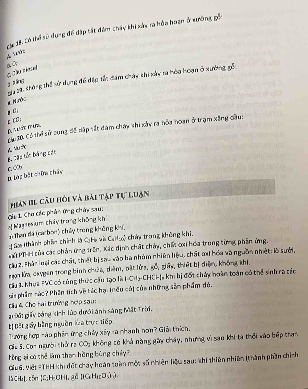 Có thể sử dụng để dập tắt đám cháy khi xảy ra hỏa hoạn ở xưởng gỗ:
A. Nước
B. O2
C. Dầu diesel
Câu 19. Không thể sử dụng để dập tắt đám cháy khi xảy ra hỏa hoạn ở xưởng gỗ:
D. Xăng
A. Nước
B. O2
C. CO2
Câu 20. Có thể sử dụng để dập tắt đám cháy khi xảy ra hỏa hoạn ở trạm xăng dầu:
D. Nước mưa
A. Nước
B. Dập tắt bằng cát
C. CC D
D. Lớp bột chữa cháy
phản III. câu hỏi và bài tập tự luận
Câu 1. Cho các phản ứng cháy sau:
a) Magnesium cháy trong không khí.
b) Than đá (carbon) cháy trong không khí.
c) Gas (thành phần chính là C_3H_8 và C₄H₁0) cháy trong không khí.
Viết PTHH của các phản ứng trên. Xác định chất cháy, chất oxi hóa trong từng phản ứng.
Câu 2. Phân loại các chất, thiết bị sau vào ba nhóm nhiên liệu, chất oxi hóa và nguồn nhiệt: lò sưởi,
ngọn lửa, oxygen trong bình chứa, diêm, bật lửa, gwidehat O ổ, giấy, thiết bị điện, không khí.
Câu 3. Nhựa PVC có công thức cấu tạo là (-CH_2-CHCl-) O khi bị đốt cháy hoàn toàn có thể sinh ra các
sản phẩm nào? Phân tích về tác hại (nếu có) của những sản phẩm đó.
Câu 4. Cho hai trường hợp sau:
a) Đốt giấy bằng kính lúp dưới ánh sáng Mặt Trời.
b) Đốt giấy bằng nguồn lửa trực tiếp.
Trường hợp nào phản ứng cháy xảy ra nhanh hơn? Giải thích.
Câu 5. Con người thở ra CO_2 không có khả năng gây cháy, nhưng vì sao khi ta thối vào bếp than
hồng lại có thể làm than hồng bùng cháy?
Câu 6. Viết PTHH khi đốt cháy hoàn toàn một số nhiên liệu sau: khí thiên nhiên (thành phần chính
laCH_4),con(C_2H_5OH),goverline O((C_6H_10O_5)_n).