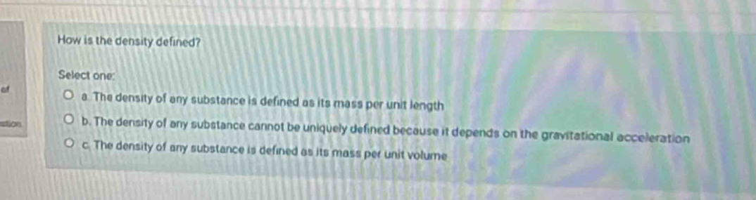 How is the density defined?
Select one:
of a. The density of any substance is defined as its mass per unit length
stion b. The density of any substance cannot be uniquely defined because it depends on the gravitational acceleration
c. The density of any substance is defined as its mass per unit volume