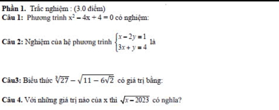 Phần 1. Trắc nghiệm : (3.0 điểm) 
Câu 1: Phương trình x^2-4x+4=0 có nghiệm: 
Câu 2: Nghiệm của hệ phương trình beginarrayl x-2y=1 3x+y=4endarray. là 
Câu3: Biểu thức sqrt[3](27)-sqrt(11-6sqrt 2) có giá trị bằng: 
Câu 4. Với những giá trị nào của x thì sqrt(x-2023) có nghĩa?