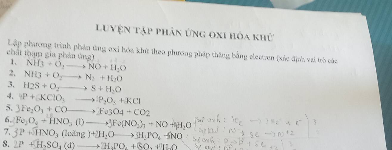 Luyện tập phản ứng oxi hóa khử 
Lập phương trình phản ứng oxi hóa khử theo phương pháp thăng bằng electron (xác định vai trò các 
chất thạm gia phản ứng) 
1、 NH_3+O_2to NO+H_2O
2. NH_3+O_2to N_2+H_2O
3. H_2S+O_2to S+H_2O
4. 4P+(KClO_3to P_2O_5+KCl
5. 3Fe_2O_3+COto 2Fe3O4+CO2
6. Fe_3O_4+HNO_3(1)to 9Fe(NO_3)_3+NO+downarrow H_2O
7. 3P+HNO_3(loing)+2H_2Oto 3H_3PO_4+NO : 
8. 2P+H_2SO_4(d)to H_3PO_4+(SO_2+)H_2O