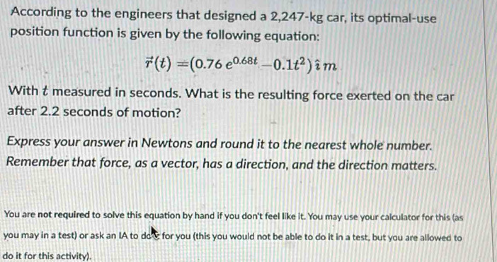 According to the engineers that designed a 2,247-kg car, its optimal-use 
position function is given by the following equation:
vector r(t)=(0.76e^(0.68t)-0.1t^2)hat im
With t measured in seconds. What is the resulting force exerted on the car 
after 2.2 seconds of motion? 
Express your answer in Newtons and round it to the nearest whole number. 
Remember that force, as a vector, has a direction, and the direction matters. 
You are not required to solve this equation by hand if you don't feel like it. You may use your calculator for this (as 
you may in a test) or ask an IA to do c for you (this you would not be able to do it in a test, but you are allowed to 
do it for this activity).