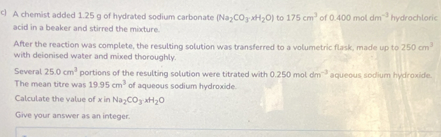 A chemist added 1.25 g of hydrated sodium carbonate (Na_2CO_3· xH_2O) to 175cm^3 of 0.400moldm^(-3) hydrochloric 
acid in a beaker and stirred the mixture. 
After the reaction was complete, the resulting solution was transferred to a volumetric flask, made up to 250cm^3
with deionised water and mixed thoroughly. 
Several 25.0cm^3 portions of the resulting solution were titrated with 0.250moldm^(-3) aqueous sodium hydroxide 
The mean titre was 19.95cm^3 of aqueous sodium hydroxide. 
Calculate the value of x in Na_2CO_3· xH_2O
Give your answer as an integer.