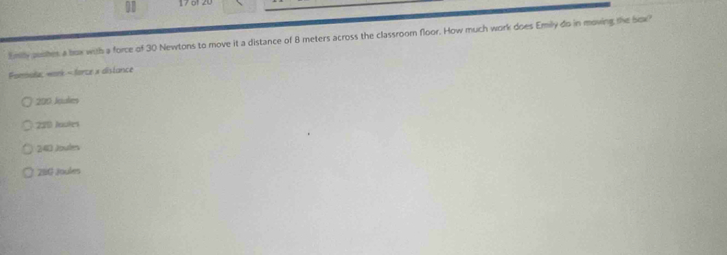 11 17 of 20
Emily pusher a box with a force of 30 Newtons to move it a distance of 8 meters across the classroom floor. How much work does Emily do in moving the box?
Pomule: work = force x distance
200 Joules
220 Jaokes
240 Joules
28G Joules