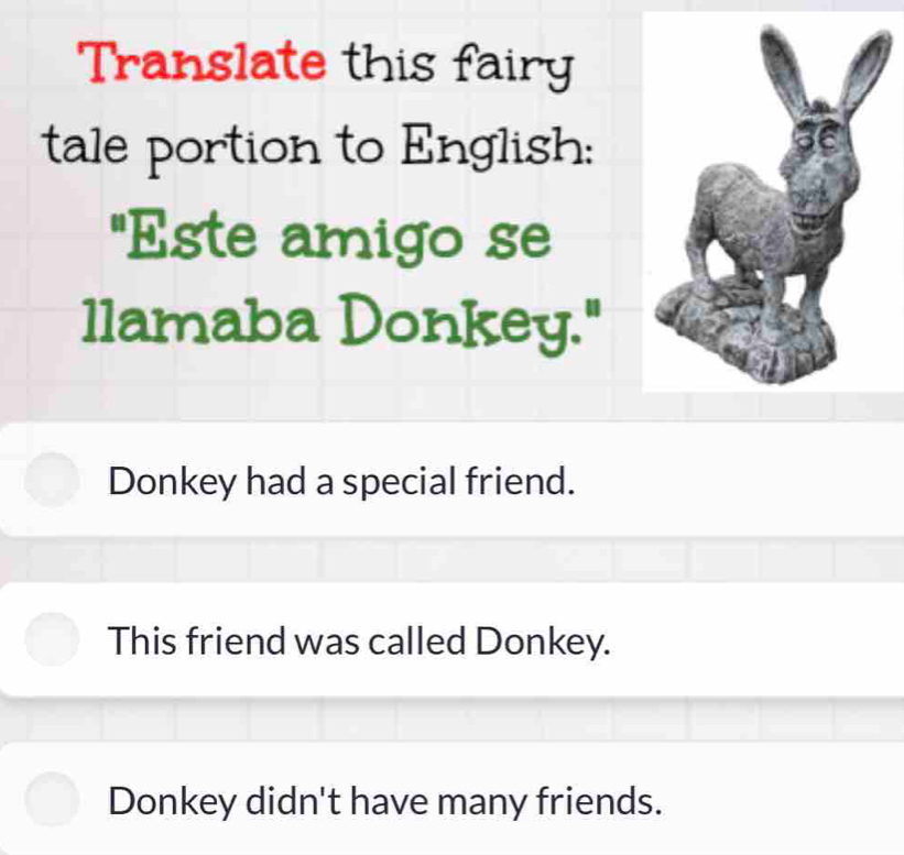 Translate this fairy
tale portion to English:
"Este amigo se
llamaba Donkey."
Donkey had a special friend.
This friend was called Donkey.
Donkey didn't have many friends.