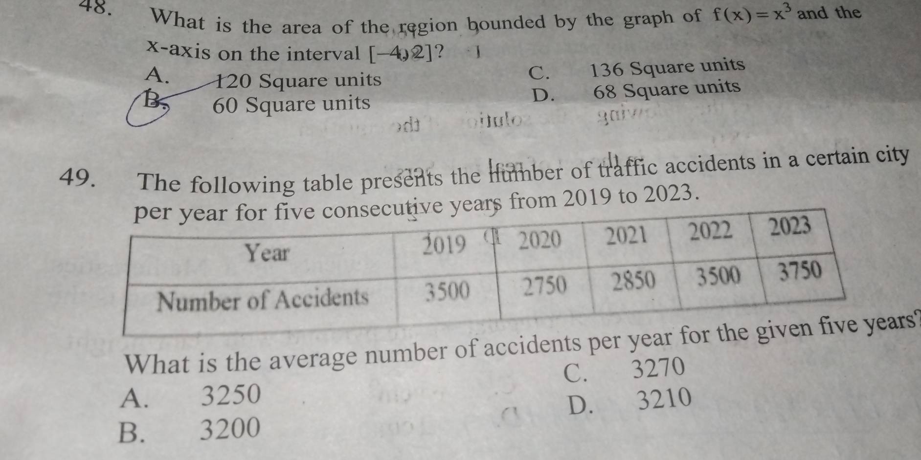 What is the area of the region bounded by the graph of f(x)=x^3 and the
x-axis on the interval [-4,2] ?
A. 120 Square units
C. 136 Square units
B 60 Square units D. 68 Square units
)d
julo
49. The following table presents the number of traffic accidents in a certain city
om 2019 to 2023.
What is the average number of accidents pers
A. 3250 C. 3270
B. 3200 D. 3210