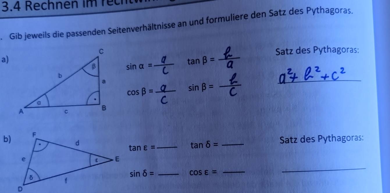 3.4 Rechnen im rech 
Gib jeweils die passenden Seitenverhältnisse an und formuliere den Satz des Pythagoras. 
Satz des Pythagoras: 
a)
sin alpha =
tan beta = _ 
_ 
_ cos beta =
sin beta = _ 
b)
tan varepsilon =
_ tan delta = _ 
Satz des Pythagoras:
sin delta = _
cos varepsilon =
_ 
_