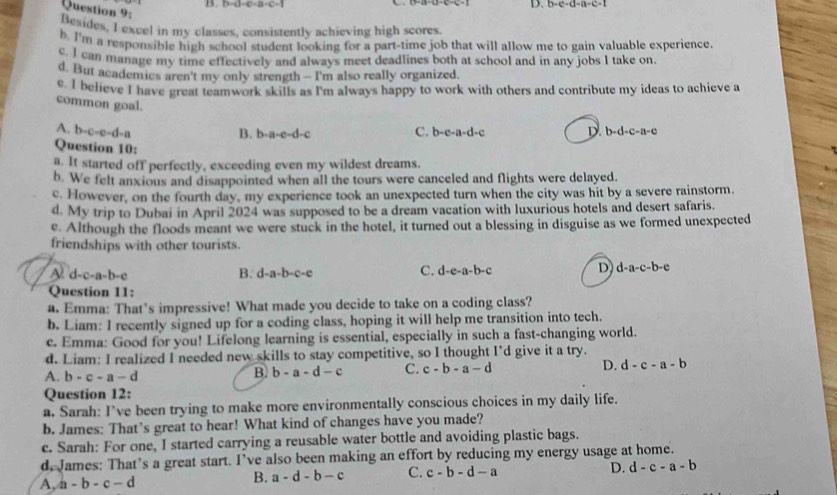 b-c-d-a-c-1
Question 9:
Besides, I excel in my classes, consistently achieving high scores.
b. I'm a responsible high school student looking for a part-time job that will allow me to gain valuable experience
c. I can manage my time effectively and always meet deadlines both at school and in any jobs I take on.
d. But academics aren't my only strength - I'm also really organized
e. I believe I have great teamwork skills as I'm always happy to work with others and contribute my ideas to achieve a
common goal. C. b-e-a-d-c D. b-d-c-a-e
A. b-c-e-d-a
B. b-a-e-d-c
Question 10:
a. It started off perfectly, exceeding even my wildest dreams.
b. We felt anxious and disappointed when all the tours were canceled and flights were delayed.
c. However, on the fourth day, my experience took an unexpected turn when the city was hit by a severe rainstorm.
d. My trip to Dubai in April 2024 was supposed to be a dream vacation with luxurious hotels and desert safaris.
e. Although the floods meant we were stuck in the hotel, it turned out a blessing in disguise as we formed unexpected
friendships with other tourists.
A d-c-a-b-e
B. d-a-b-c-e C. d-e-a-b-c D d-a-c-b-e
Question 11:
a. Emma: That’s impressive! What made you decide to take on a coding class?
b. Liam: I recently signed up for a coding class, hoping it will help me transition into tech.
c. Emma: Good for you! Lifelong learning is essential, especially in such a fast-changing world.
d. Liam: I realized I needed new skills to stay competitive, so I thought I’d give it a try.
A. b-c-a-d
B. b-a-d-c C. c-b-a-d D. d-c-a-b
Question 12:
a. Sarah: I’ve been trying to make more environmentally conscious choices in my daily life.
b. James: That’s great to hear! What kind of changes have you made?
c. Sarah: For one, I started carrying a reusable water bottle and avoiding plastic bags.
d. James: That’s a great start. I’ve also been making an effort by reducing my energy usage at home.
A, a-b-c-d
B. a-d-b-c C. c-b-d-a D. d-c-a-b