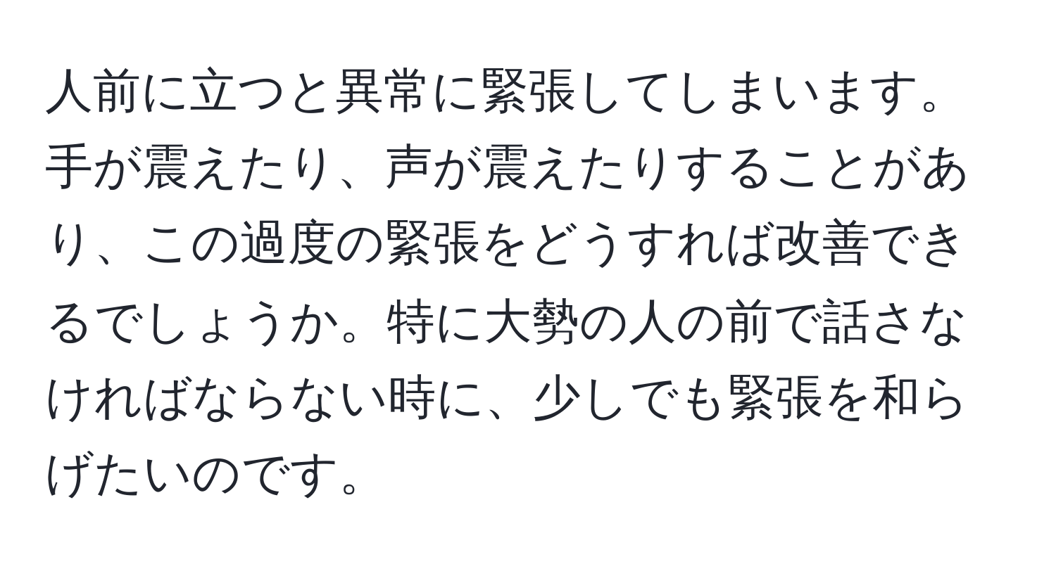 人前に立つと異常に緊張してしまいます。手が震えたり、声が震えたりすることがあり、この過度の緊張をどうすれば改善できるでしょうか。特に大勢の人の前で話さなければならない時に、少しでも緊張を和らげたいのです。