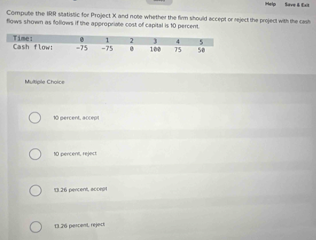 Help Save & Exit
Compute the IRR statistic for Project X and note whether the firm should accept or reject the project with the cash
flows shown as follows if the appropriate cost of capital is 10 percent.
Multiple Choice
10 percent, accept
10 percent, reject
13.26 percent, accept
13.26 percent, reject