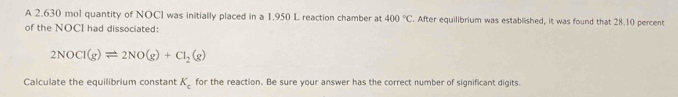 A 2,630 mo1 quantity of NOCl was initially placed in a 1.950 L reaction chamber at 400°C. After equilibrium was established, it was found that 28.10 percent 
of the NOCI had dissociated:
2NOCl(g)leftharpoons 2NO(g)+Cl_2(g)
Calculate the equilibrium constant K_c for the reaction. Be sure your answer has the correct number of significant digits.