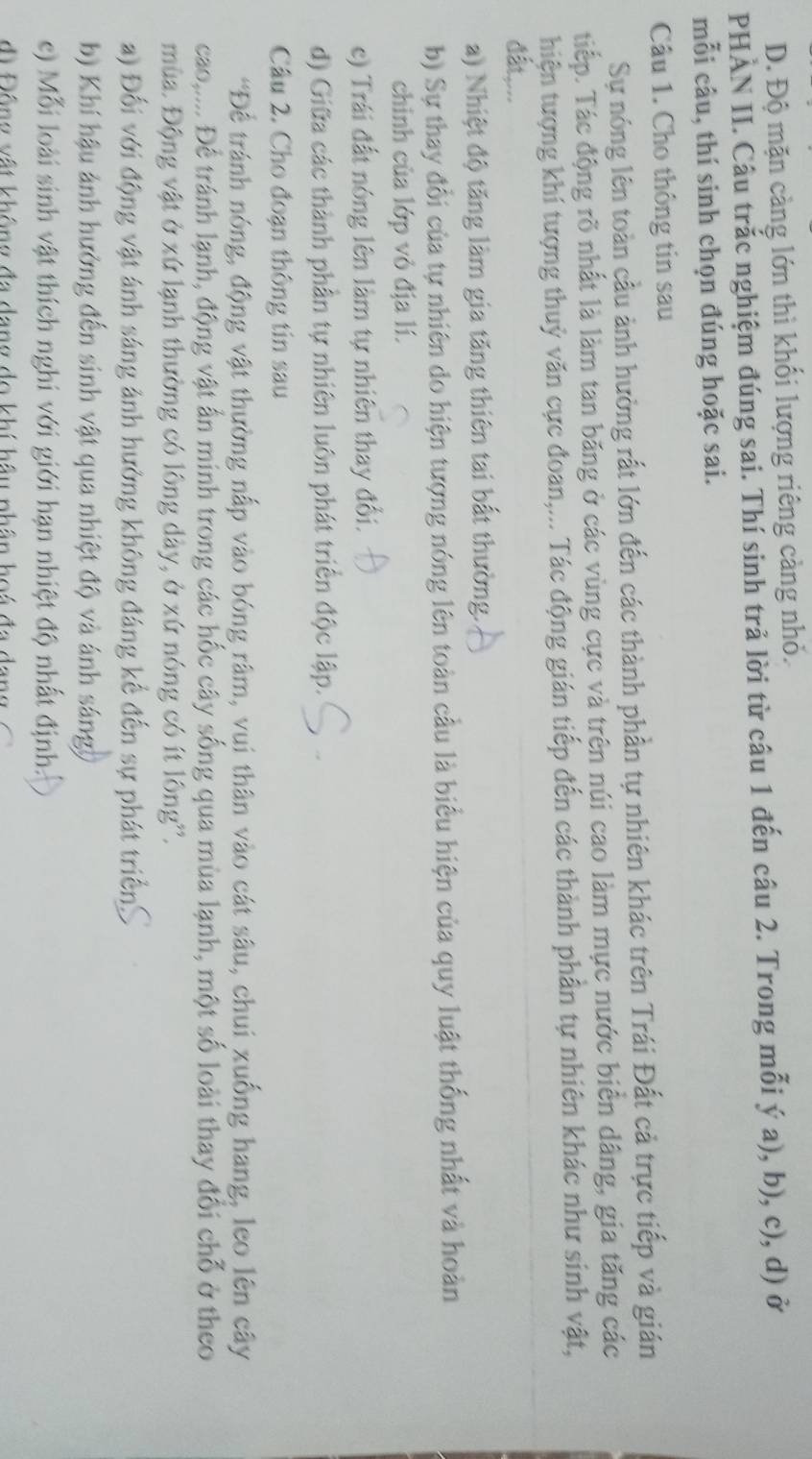 D. Độ mặn càng lớn thì khối lượng riêng càng nhỏ.
PHÀN II. Câu trắc nghiệm đúng sai. Thí sinh trả lời từ câu 1 đến câu 2. Trong mỗi ý a), b), c), d) ở
mỗi câu, thí sinh chọn đúng hoặc sai.
Câu 1. Cho thông tin sau
Sự nóng lên toàn cầu ảnh hưởng rất lớn đến các thành phần tự nhiên khác trên Trái Đất cả trực tiếp và gián
tiếp. Tác động rõ nhất là làm tan băng ở các vùng cực và trên núi cao làm mực nước biển dâng, gia tăng các
hiện tượng khí tượng thuỷ văn cực đoan,... Tác động gián tiếp đến các thành phần tự nhiên khác như sinh vật,
đất,...
a) Nhiệt độ tăng làm gia tăng thiên tai bất thường.
b) Sự thay đổi của tự nhiên do hiện tượng nóng lên toàn cầu là biểu hiện của quy luật thống nhất và hoàn
chinh của lớp vỏ địa lí.
c) Trái đất nóng lên làm tự nhiên thay đổi.
d) Giữa các thành phần tự nhiên luôn phát triển độc lập.
Câu 2. Cho đoạn thông tin sau
*Để tránh nóng, động vật thường nấp vào bóng râm, vui thân vào cát sâu, chui xuống hang, leo lên cây
cao,.... Để tránh lạnh, động vật ấn minh trong các hốc cây sống qua mùa lạnh, một số loài thay đổi chỗ ở theo
mùa. Động vật ở xứ lạnh thường có lông dày, ở xứ nóng có ít lông''.
a) Đối với động vật ánh sáng ảnh hưởng không đáng kể đến sự phát triển
b) Khí hậu ảnh hưởng đến sinh vật qua nhiệt độ và ánh sáng
c) Mỗi loài sinh vật thích nghi với giới hạn nhiệt độ nhất định:
d    ộng vật không đa  dang  do khí hầu nhân h