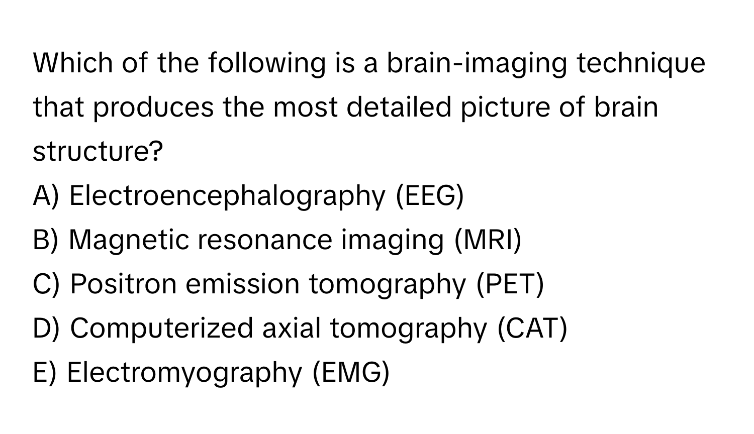 Which of the following is a brain-imaging technique that produces the most detailed picture of brain structure?

A) Electroencephalography (EEG)
B) Magnetic resonance imaging (MRI)
C) Positron emission tomography (PET)
D) Computerized axial tomography (CAT)
E) Electromyography (EMG)