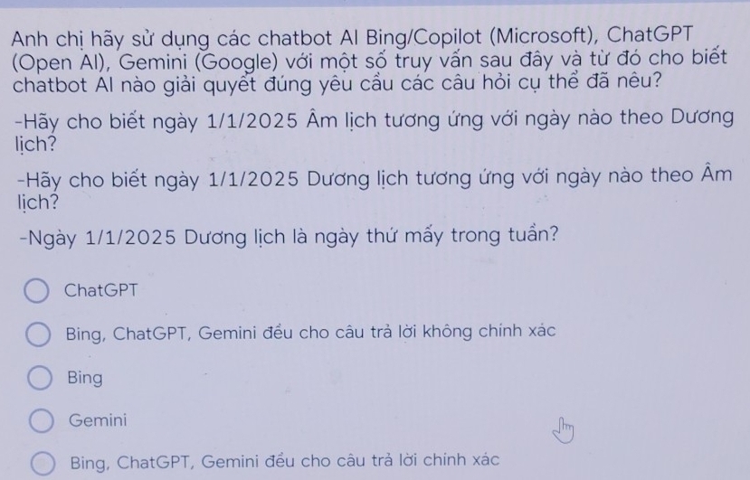 Anh chị hãy sử dụng các chatbot Al Bing/Copilot (Microsoft), ChatGPT
(Open Al), Gemini (Google) với một số truy vấn sau đây và từ đó cho biết
chatbot Al nào giải quyết đúng yêu cầu các câu hỏi cụ thể đã nêu?
-Hãy cho biết ngày 1/1/2025 Âm lịch tương ứng với ngày nào theo Dương
lich?
-Hãy cho biết ngày 1/1/2025 Dương lịch tương ứng với ngày nào theo Âm
lich?
-Ngày 1/1/2025 Dương lịch là ngày thứ mấy trong tuần?
ChatGPT
Bing, ChatGPT, Gemini đều cho câu trả lời không chính xác
Bing
Gemini
Bing, ChatGPT, Gemini đều cho câu trả lời chính xác