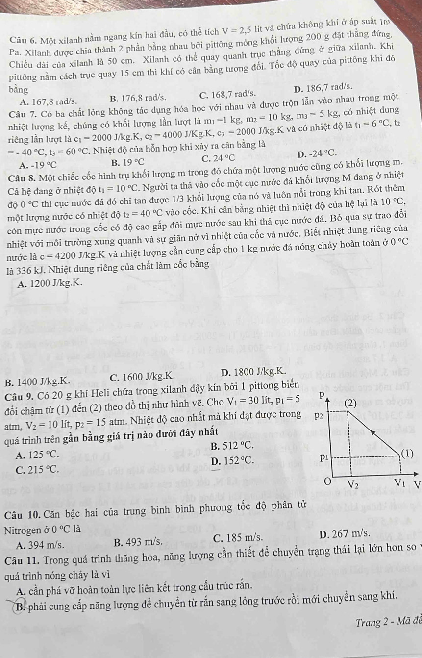 Một xilanh nằm ngang kín hai đầu, có thể tích V=2,51 lít và chứa không khí ở áp suất 10
P_2 a. Xilanh được chia thành 2 phần bằng nhau bởi pittông mỏng khối lượng 200 g đặt thẳng đứng.
Chiều dài của xilanh là 50 cm. Xilanh có thể quay quanh trục thẳng đứng ở giữa xilanh. Khi
pittông nằm cách trục quay 15 cm thì khí có cân bằng tương đối. Tốc độ quay của pittông khi đó
bằng D. 186,7 rad/s.
A. 167,8 rad/s. B. 176,8 rad/s. C. 168,7 rad/s.
Câu 7. Có ba chất lỏng không tác dụng hóa học với nhau và được trộn lẫn vào nhau trong một
nhiệt lượng kế, chúng có khối lượng lần lượt là m_1=1kg,m_2=10kg,m_3=5kg;, có nhiệt dung
riêng lần lượt là c_1=2000J/kg.K,c_2=4000J/Kg.K,c_3=2000 J/kg.K và có nhiệt độ là t_1=6°C , t2
=-40°C,t_3=60°C C. Nhiệt độ của hỗn hợp khi xảy ra cân bằng là
A. -19°C B. 19°C C. 24°C
D. -24°C.
Câu 8. Một chiếc cốc hình trụ khối lượng m trong đó chứa một lượng nước cũng có khối lượng m.
Cả hệ đang ở nhiệt độ t_1=10°C. Người ta thả vào cốc một cục nước đá khối lượng M đang ở nhiệt
độ 0°C thì cục nước đá đó chỉ tan được 1/3 khối lượng của nó và luôn nổi trong khi tan. Rót thêm
một lượng nước có nhiệt độ t_2=40°C vào cốc. Khi cân bằng nhiệt thì nhiệt độ của hệ lại là 10°C,
còn mực nước trong cốc có độ cao gấp đôi mực nước sau khi thả cục nước đá. Bỏ qua sự trao đổi
nhiệt với môi trường xung quanh và sự giãn nở vì nhiệt của cốc và nước. Biết nhiệt dung riêng của
nước là c=4200 J J/kg.K và nhiệt lượng cần cung cấp cho 1 kg nước đá nóng chảy hoàn toàn ở 0°C
là 336 kJ. Nhiệt dung riêng của chất làm cốc bằng
A. 1200 J/kg.K.
B. 1400 J/kg.K. C. 1600 J/kg.K. D. 1800 J/kg.K.
Câu 9. Có 20 g khí Heli chứa trong xilanh đậy kín bởi 1 pittong biển
đổi chậm từ (1) đến (2) theo đồ thị như hình vẽ. Cho V_1=30lit,p_1=5
atm, V_2=10lit,p_2=15 atm. Nhiệt độ cao nhất mà khí đạt được trong
quá trình trên gần bằng giá trị nào dưới đây nhất
B. 512°C.
A. 125°C.
C. 215°C. D. 152°C.
Câu 10. Căn bậc hai của trung bình bình phương tốc độ phân tử
Nitrogen ở 0°C là
A. 394 m/s. B. 493 m/s. C. 185 m/s. D. 267 m/s.
Câu 11. Trong quá trình thăng hoa, năng lượng cần thiết để chuyển trạng thái lại lớn hơn so y
quá trình nóng chảy là vì
A. cần phá vỡ hoàn toàn lực liên kết trong cấu trúc rắn.
B. phải cung cấp năng lượng để chuyển từ rắn sang lỏng trước rồi mới chuyển sang khí.
Trang 2 - Mã đề