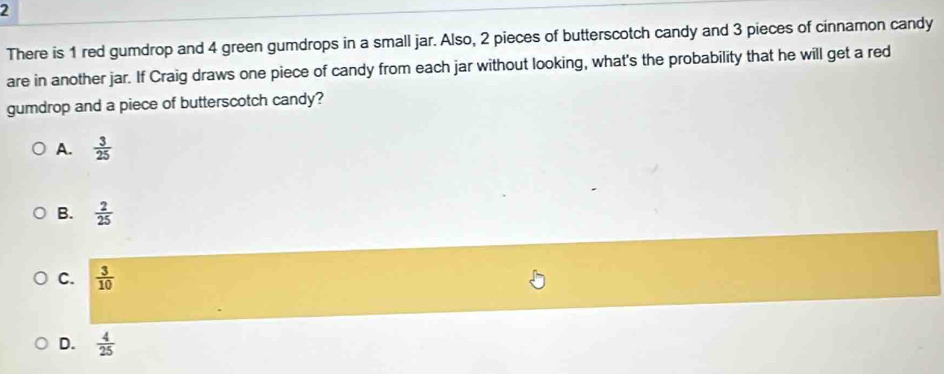 There is 1 red gumdrop and 4 green gumdrops in a small jar. Also, 2 pieces of butterscotch candy and 3 pieces of cinnamon candy
are in another jar. If Craig draws one piece of candy from each jar without looking, what's the probability that he will get a red
gumdrop and a piece of butterscotch candy?
A.  3/25 
B.  2/25 
C.  3/10 
D.  4/25 