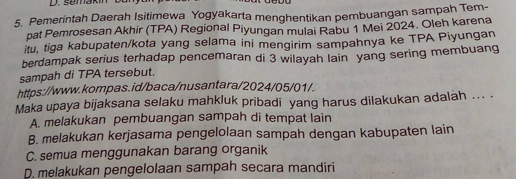 semakin b a
5. Pemerintah Daerah Isitimewa Yogyakarta menghentikan pembuangan sampah Tem-
pat Pemrosesan Akhir (TPA) Regional Piyungan mulai Rabu 1 Mei 2024. Oleh karena
itu, tiga kabupaten/kota yang selama ini mengirim sampahnya ke TPA Piyungan
berdampak serius terhadap pencemaran di 3 wilayah lain yang sering membuang
sampah di TPA tersebut.
https://www.kompas.id/baca/nusantara/2024/05/01/.
Maka upaya bijaksana selaku mahkluk pribadi yang harus dilakukan adalàh .. .
A. melakukan pembuangan sampah di tempat lain
B. melakukan kerjasama pengelolaan sampah dengan kabupaten lain
C. semua menggunakan barang organik
D. melakukan pengelolaan sampah secara mandiri