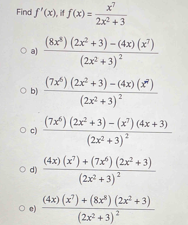 Find f'(x) , if f(x)= x^7/2x^2+3 
a) frac (8x^8)(2x^2+3)-(4x)(x^7)(2x^2+3)^2
b) frac (7x^6)(2x^2+3)-(4x)(x^7)(2x^2+3)^2
c) frac (7x^6)(2x^2+3)-(x^7)(4x+3)(2x^2+3)^2
d) frac (4x)(x^7)+(7x^6)(2x^2+3)(2x^2+3)^2
e) frac (4x)(x^7)+(8x^8)(2x^2+3)(2x^2+3)^2