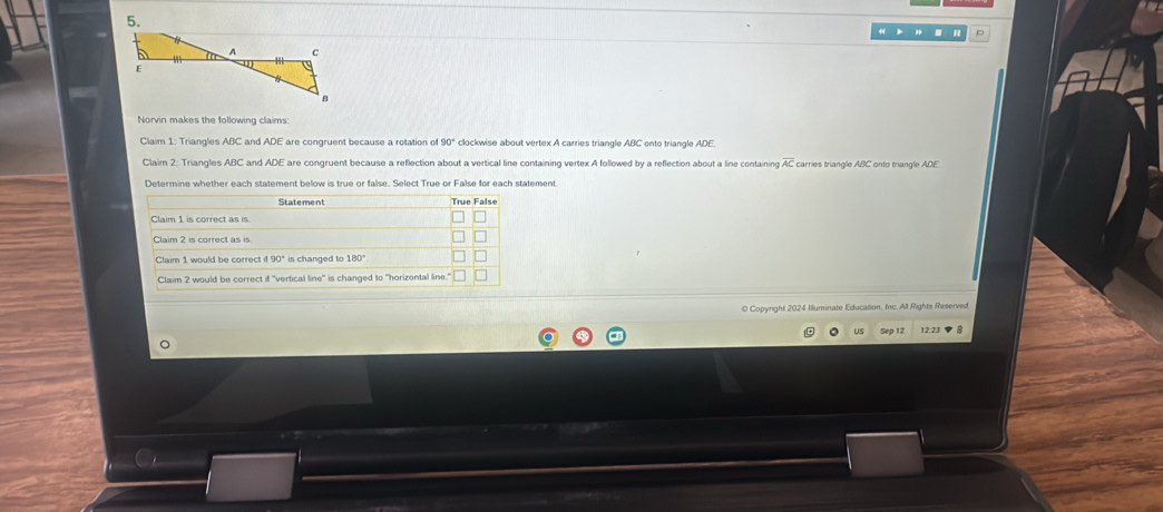 Norvin makes the following claims:
Claim 1: Triangles ABC and ADE are congruent because a rotation of 90° clockwise about vertex A carries triangle ABC onto triangle ADE.
Claim 2: Triangles ABC and ADE are congruent because a reflection about a vertical line containing vertex A followed by a reflection about a line containing overline AC carries triangle ABC onto triangle ADE
Determine whether each statement below is true or false. Select True or False for each statement.
0 Copyright 2024 Illuminate Education, Inc. All Rights Reserved
us