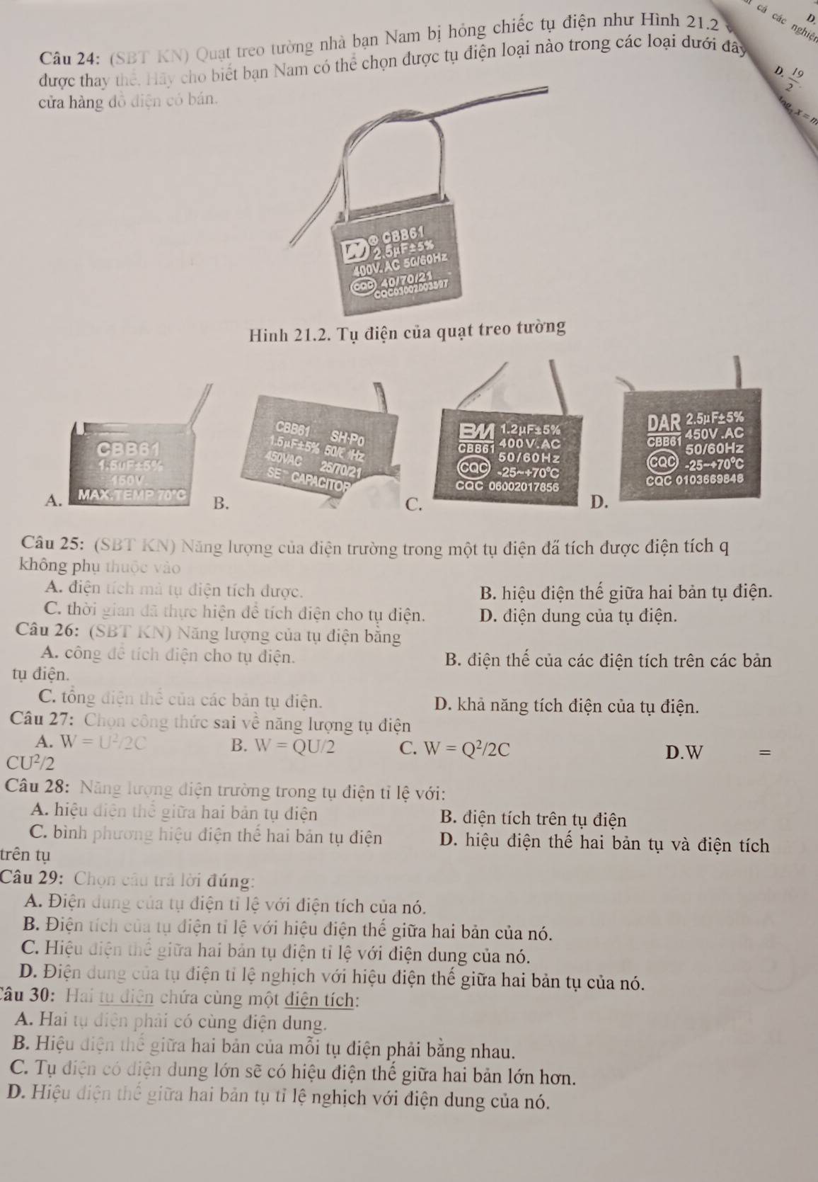 cá các nghiệ
Câu 24: (SBT KN) Quạt treo tường nhà bạn Nam bị hóng chiếc tụ điện như Hình 21.2
D
được thay thế. Hãy cho biế Nam có thể chọn được tụ điện loại nào trong các loại dưới đây
D  19/2 
cửa hàng đồ điện có bán.
x =n
Hinh 21.2. Tụ điện của quạt treo tường
Câu 25: (SBT KN) Năng lượng của điện trường trong một tụ điện đã tích được điện tích q
không phụ thuộc vào
A. điện tích mà tụ điện tích được. B. hiệu điện thế giữa hai bản tụ điện.
C. thời gian đã thực hiện để tích điện cho tụ điện. D. điện dung của tụ điện.
Câu 26: (SBT KN) Năng lượng của tụ điện băng
A. công để tích diện cho tụ điện. B. điện thế của các điện tích trên các bản
tụ điện.
C. tổng điện thể của các bản tụ điện. D. khả năng tích điện của tụ điện.
Câu 27: Chọn công thức sai 1° ề năng lượng tụ điện
A. W= U^2/2C B. W=QU/2 C. W=Q^2/2C D. W
CU²/2
Câu 28: Năng lượng điện trường trong tụ điện tỉ lệ với:
A. hiệu điện thể giữa hai bản tụ điện B. điện tích trên tụ điện
C. bình phương hiệu điện thể hai bản tụ điện D. hiệu điện thế hai bản tụ và điện tích
trên tụ
Câu 29: Chọn câu trả lời đúng:
A. Điện dung của tụ điện tỉ lệ với điện tích của nó.
B. Điện tích của tụ điện tỉ lệ với hiệu điện thế giữa hai bản của nó.
C. Hiệu điện thể giữa hai bản tụ điện tỉ lệ với điện dung của nó.
D. Điện dung của tụ điện tỉ lệ nghịch với hiệu điện thế giữa hai bản tụ của nó.
Câu 30: Hai tu điện chứa cùng một điện tích:
A. Hai tụ điện phải có cùng điện dung.
B. Hiệu điện thể giữa hai bản của mỗi tụ điện phải bằng nhau.
C. Tụ điện có diện dung lớn sẽ có hiệu điện thế giữa hai bản lớn hơn.
D. Hiệu điện thể giữa hai bản tụ tỉ lệ nghịch với điện dung của nó.