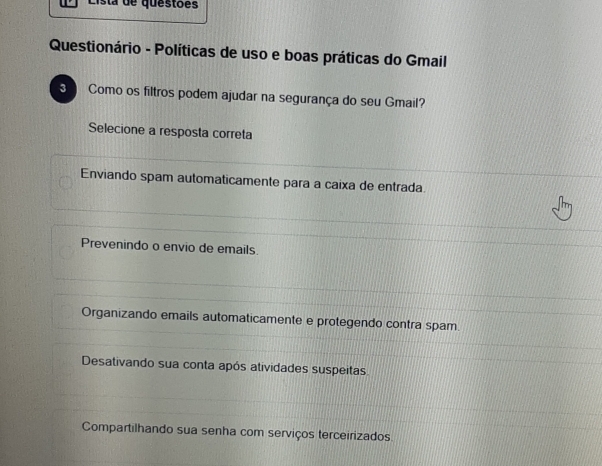 Lista de questões
Questionário - Políticas de uso e boas práticas do Gmail
3 Como os filtros podem ajudar na segurança do seu Gmail?
Selecione a resposta correta
Enviando spam automaticamente para a caixa de entrada
Prevenindo o envio de emails.
Organizando emails automaticamente e protegendo contra spam.
Desativando sua conta após atividades suspeitas
Compartilhando sua senha com serviços terceirizados