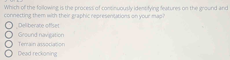 Which of the following is the process of continuously identifying features on the ground and
connecting them with their graphic representations on your map?
Deliberate offset
Ground navigation
Terrain association
Dead reckoning