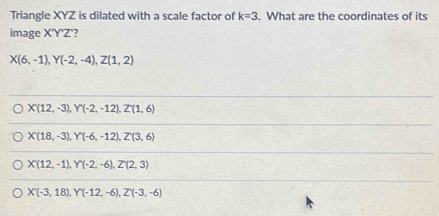 Triangle XYZ is dilated with a scale factor of k=3. What are the coordinates of its
image X'Y'Z'?
X(6,-1), Y(-2,-4), Z(1,2)
X(12,-3), Y(-2,-12), Z'(1,6)
X'(18,-3), Y'(-6,-12), Z'(3,6)
X'(12,-1), Y'(-2,-6), Z''(2,3)
X'(-3,18), Y'(-12,-6), Z'(-3,(-3,-6)