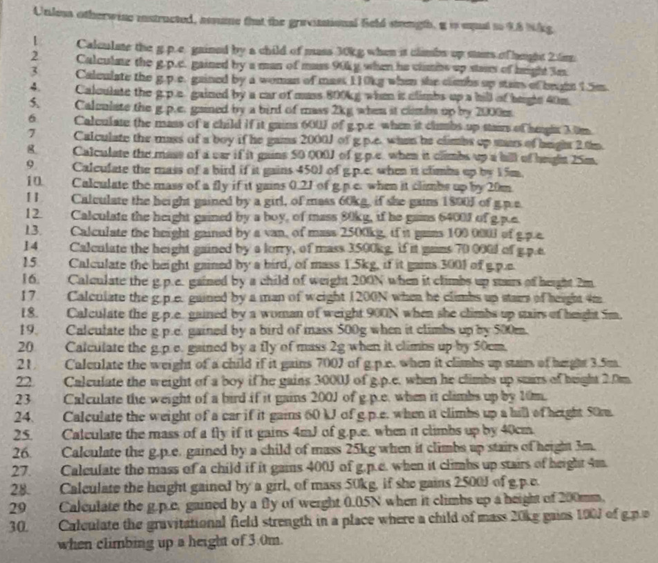 Unless otherwise instructed, assme fut the gravintional Seld stength, g is uqal to 4.8 Nkg
1 Calculate the g.p.c gained by a child of mass 30kg when it climbs up mass of height 2 6m
2 Calculne the g.p.c. gained by a man of mass 90kg when he climns up stais of height 3m.
3 Calculate the g.p.c. gained by a woman of mass 110kg when she clmbs up stam of brghn 1.5m.
4. Calculate the g.p.c gained by a car of mass 800kg when it climbs up a hill of hegls 40m.
5 Calculate the g p.e. gained by a bird of mass 2kg when it climbs up by 2000m.
6 Calculate the mass of a child if it gains 600J of g p.e when it climbs up stairs of heghr 3.0m
7 Calculate the mass of a boy if he gains 2000J of g p.c. when he climbs op mars of hught 2 tm.
g Calculate the mass of a car if it gains 50 000J of g.p.e. when it climbs up a hill of heghn 15m.
9 Calculate the mass of a bird if it gains 4501 of g.p.e. when it climbs up by 15m.
10 Calculate the mass of a fly if it gains 0.21 of g.p.c. when it climbs up by 20m.
[] Calculate the height gained by a girl, of mass 60kg, if she gains 1800J of g.p.e
12 Calculate the height gained by a boy, of mass 80kg, if he gains 6400J of g.p.e.
13. Calculate the height gained by a van, of mass 2500kg, if it gains 100 000l of g.p.e.
14 Calculate the height gained by a lorry, of mass 3500kg, if it gains 70 000l of g.p.e
15 Calculate the height gained by a bird, of mass 1.5kg, if it gains 3001 of g.p.e
16. a Calculate the g.p.e. gained by a child of weight 200N when it climbs up stairs of height 2m
17 Calculate the g.p.e. guined by a man of weight 1200N when he climbs up stars of height 4m
18. . . Calculate the g.p.e gained by a woman of weight 900N when she climbs up stairs of height im.
19. Calculate the g p.e. gained by a bird of mass 500g when it climbs up by 500m.
20 Calculate the g.p.e. gained by a fly of mass 2g when it climbs up by 50cm.
21    Calenlate the weight of a child if it gains 700J of g.p.e. when it climbs up stain of height 3.5m
22 Calculate the weight of a boy if he gains 3000J of g.p.e, when he climbs up stairs of height 2.0m.
23 Calculate the weight of a bird if it gains 200J of g.p.e. when it climbs up by 10m.
24. Calculate the weight of a car if it gains 60 kJ of g.p.e. when it climbs up a hill of height 50m
25. Calculate the mass of a fly if it gains 4mJ of g.p.e. when it climbs up by 40cm
26. Calculate the g.p.e. gained by a child of mass 25kg when it climbs up stairs of height 3m.
27. 2 Calculate the mass of a child if it gains 400J of g.p.e. when it climbs up stairs of height 4m.
28. . Calculate the height gained by a girl, of mass 50kg, if she gains 2500J of g.p.e.
29 Calculate the g.p.e, gained by a fly of werght 0.05N when it climbs up a height of 200mm.
30. Calculate the gravitational field strength in a place where a child of mass 20kg gains 100J of g.p a
when climbing up a height of 3.0m.