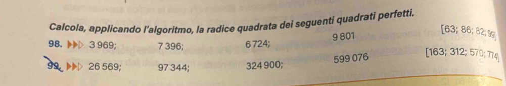 Calcola, applicando l’algoritmo, la radice quadrata dei seguenti quadrati perfetti.
9 801
[ 63; 86; 82; 9g
98. 3 969; 7 396; 6 724;
599 076
[ 163; 312; 570; 774
99. 26 569; 97 344; 324 900;