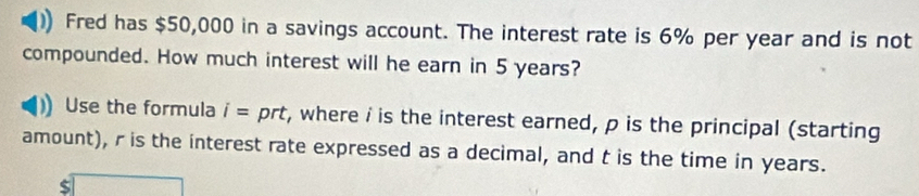 Fred has $50,000 in a savings account. The interest rate is 6% per year and is not 
compounded. How much interest will he earn in 5 years? 
Use the formula i= prt, where i is the interest earned, p is the principal (starting 
amount), r is the interest rate expressed as a decimal, and t is the time in years.