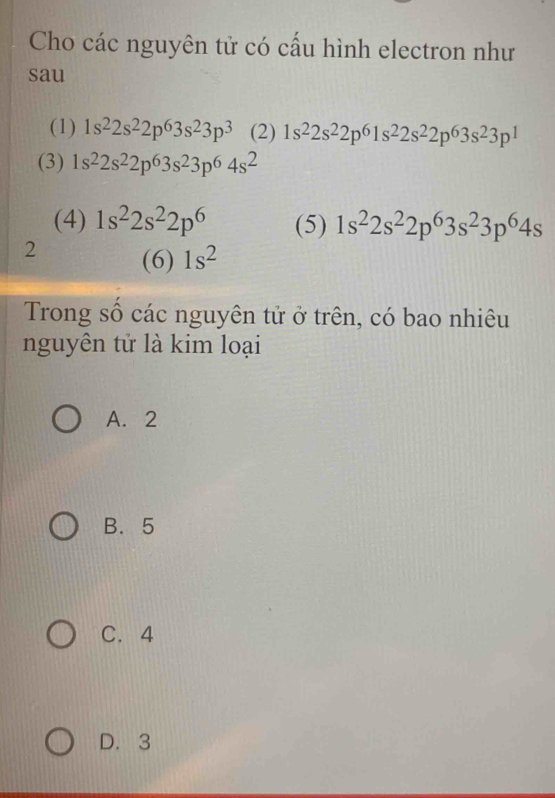 Cho các nguyên tử có cấu hình electron như
sau
(1) 1s^22s^22p^63s^23p^3 (2) 1s^22s^22p^61s^22s^22p^63s^23p^1
(3) 1s^22s^22p^63s^23p^64s^2
(4) 1s^22s^22p^6 (5) 1s^22s^22p^63s^23p^64s
2 (6) 1s^2
Trong số các nguyên tử ở trên, có bao nhiêu
nguyên tử là kim loại
A. 2
B. 5
C. 4
D. 3