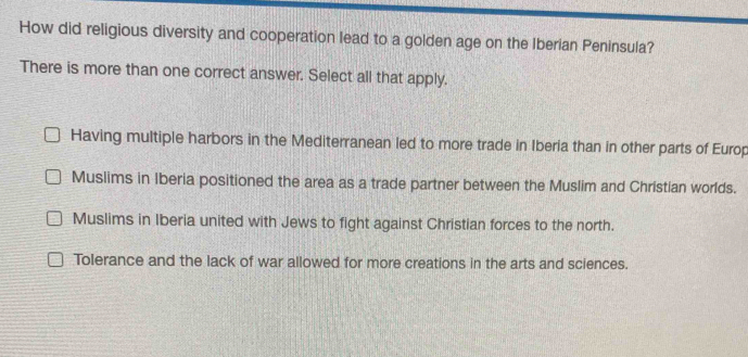 How did religious diversity and cooperation lead to a golden age on the Iberian Peninsula?
There is more than one correct answer. Select all that apply.
Having multiple harbors in the Mediterranean led to more trade in Iberia than in other parts of Europ
Muslims in Iberia positioned the area as a trade partner between the Muslim and Christian worlds.
Muslims in Iberia united with Jews to fight against Christian forces to the north.
Tolerance and the lack of war allowed for more creations in the arts and sciences.