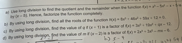 x=3,x·
a) Use long division to find the quotient and the remainder when the function f(x)=x^3-5x^2-x+5 is 
by (x-5). Hence, factorize the function completely. 
b) By using long division, find all the roots of the function h(x)=8x^3+46x^2+59x+12=0. 
c) By using long division, find the value of q if (x+1) is a factor of f(x)=3x^3+19x^2+qx-12. 
d) By using long division, find the value of m if (x-2) is a factor of f(x)=2x^3+3x^2-mx-6.