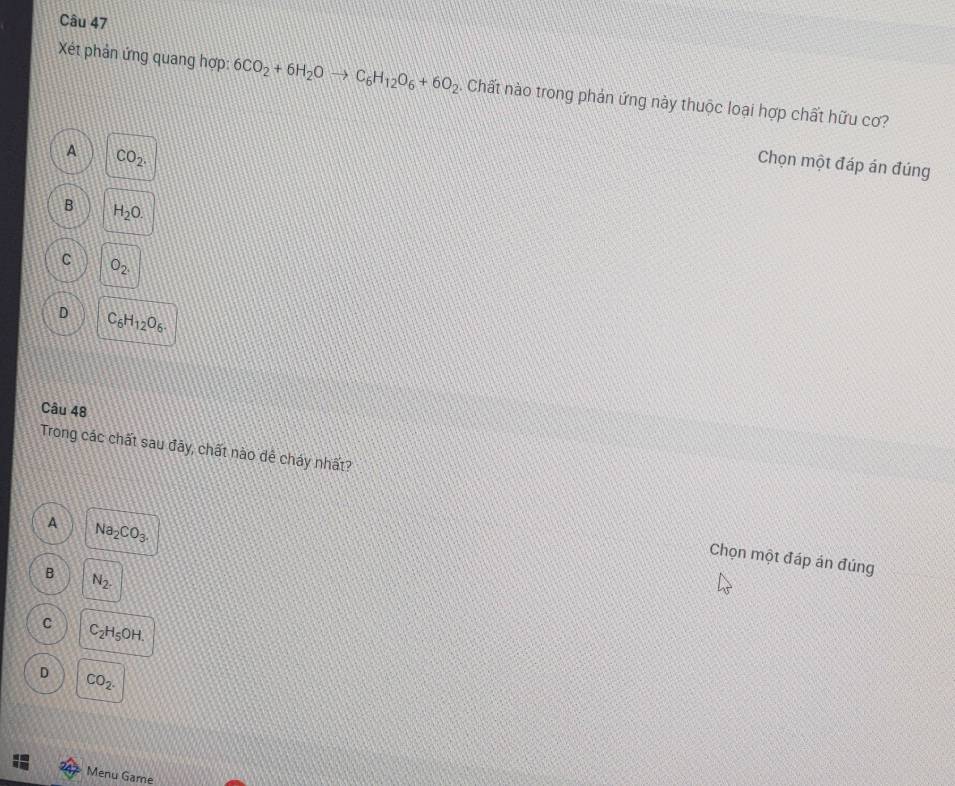 Xét phản ứng quang hợp: 6CO_2+6H_2Oto C_6H_12O_6+6O_2. Chất nào trong phản ứng này thuộc loại hợp chất hữu cơ?
A CO_2. 
Chọn một đáp án đúng
B H_2O.
C O_2.
D C_6H_12O_6. 
Câu 48
Trong các chất sau đãy, chất nào dề cháy nhất?
A Na_2CO_3. 
Chọn một đáp án đúng
B N_2.
C C_2H_5OH.
D CO_2. 
Menu Game