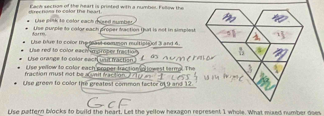 Each section of the heart is printed with a number. Follow the
directions to color the heart.
Use pink to color each mixed number
Use purple to color each proper fraction that is not in simplest
form.
Use blue to color the least common multiple of 3 and 4.
Use red to color each improper fraction
Use orange to color each unit fraction.
Use yellow to color each proper fraction in lowest terms. The
fraction must not be a unit fraction.
Use green to color the greatest common factor of 9 and 12.
Use pattern blocks to build the heart. Let the yellow hexagon represent 1 whole. What mixed number does